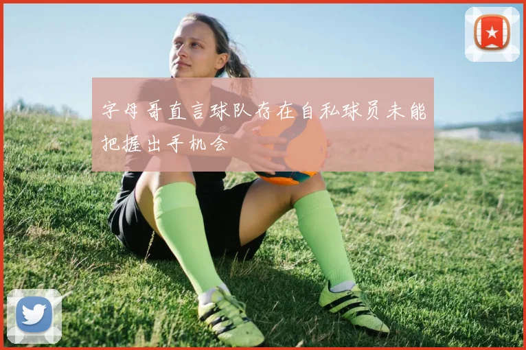 字母哥直言球队存在自私球员未能把握出手机会