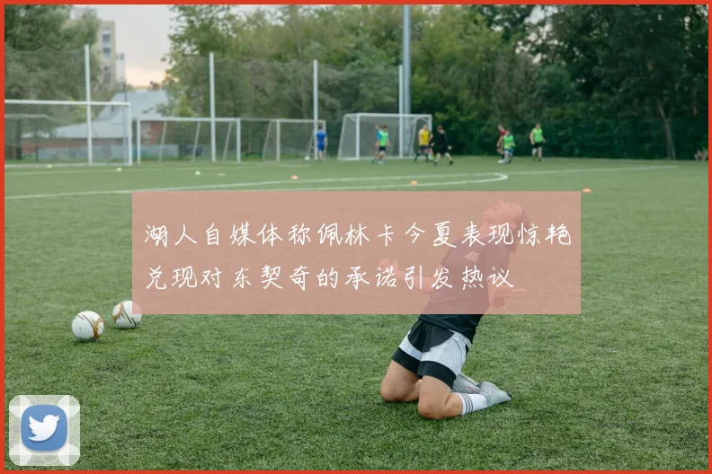 湖人自媒体称佩林卡今夏表现惊艳兑现对东契奇的承诺引发热议