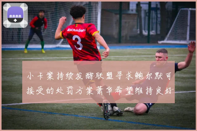 小卡案持续发酵联盟寻求鲍尔默可接受的处罚方案萧华希望维持良好关系