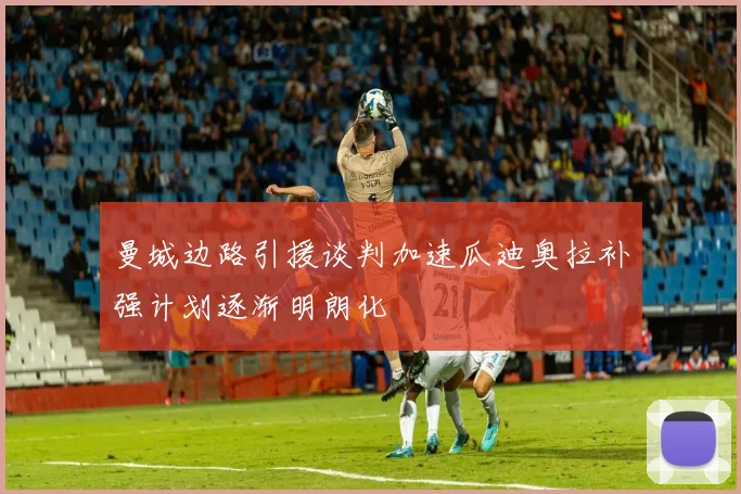 曼城边路引援谈判加速瓜迪奥拉补强计划逐渐明朗化