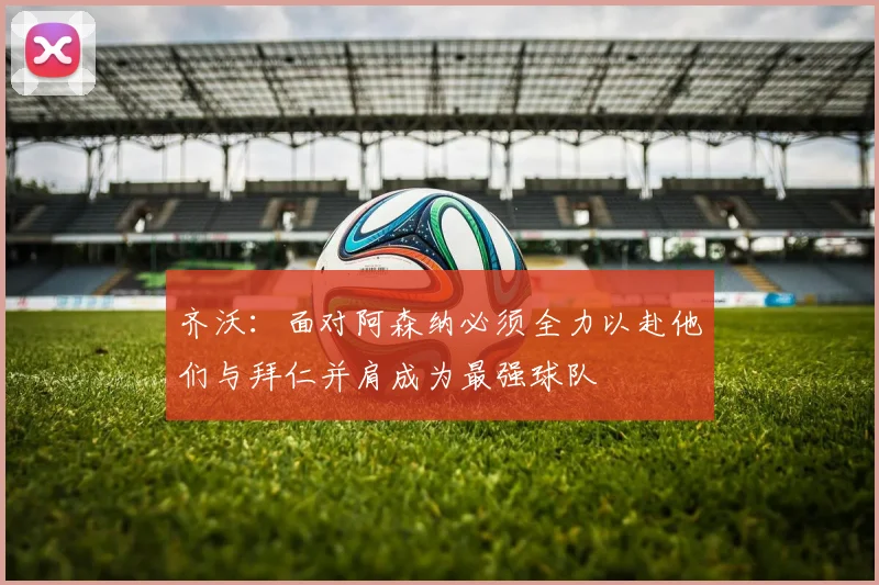 齐沃：面对阿森纳必须全力以赴他们与拜仁并肩成为最强球队