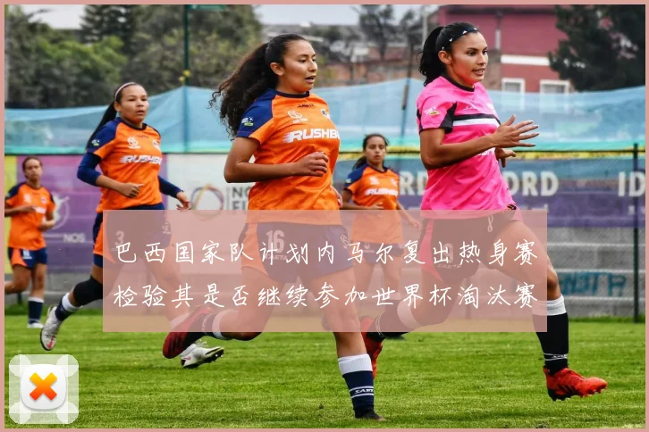 巴西国家队计划内马尔复出热身赛检验其是否继续参加世界杯淘汰赛