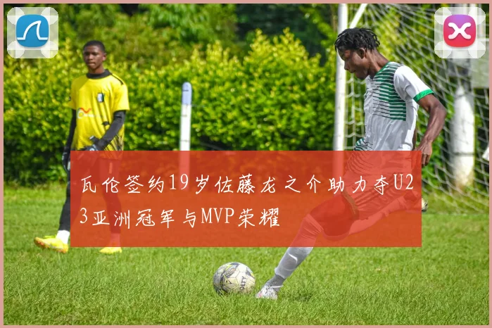瓦伦签约19岁佐藤龙之介助力夺U23亚洲冠军与MVP荣耀