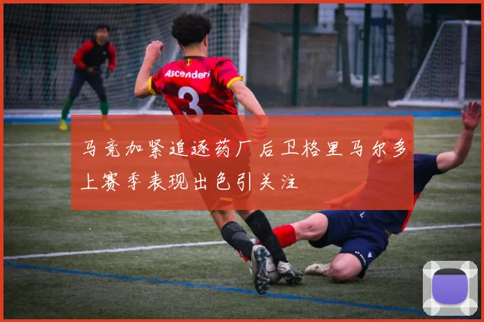马竞加紧追逐药厂后卫格里马尔多上赛季表现出色引关注