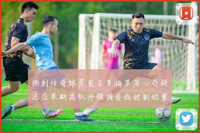 热刺传奇球员直言罗梅罗若心存疑虑应果断离队并强调自我控制的重要性