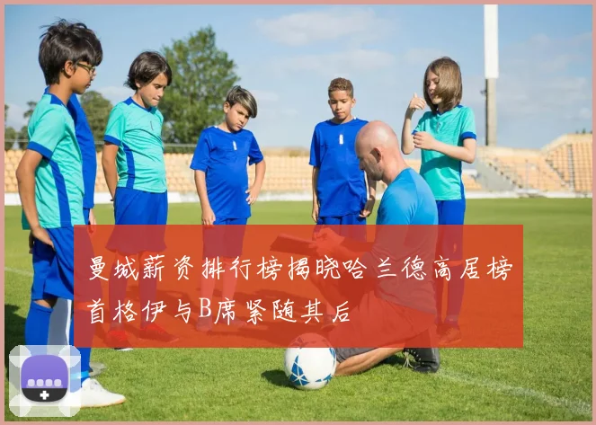 曼城薪资排行榜揭晓哈兰德高居榜首格伊与B席紧随其后