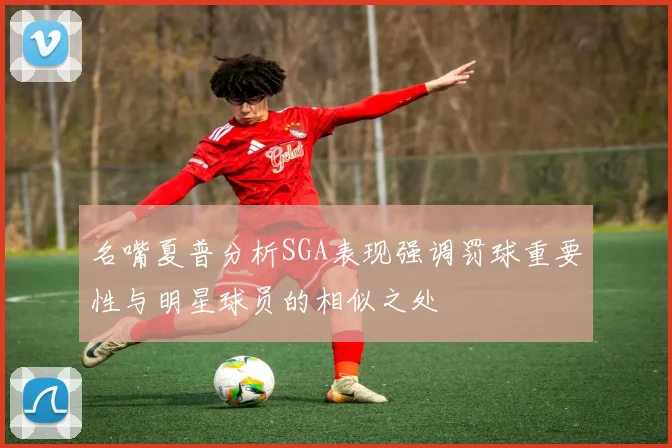 名嘴夏普分析SGA表现强调罚球重要性与明星球员的相似之处