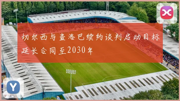 切尔西与查洛巴续约谈判启动目标延长合同至2030年