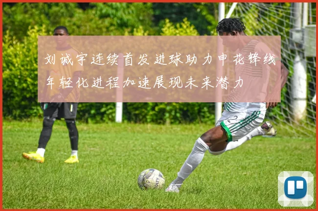 刘诚宇连续首发进球助力申花锋线年轻化进程加速展现未来潜力