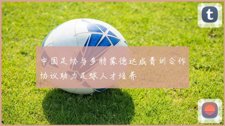 中国足协与多特蒙德达成青训合作协议助力足球人才培养