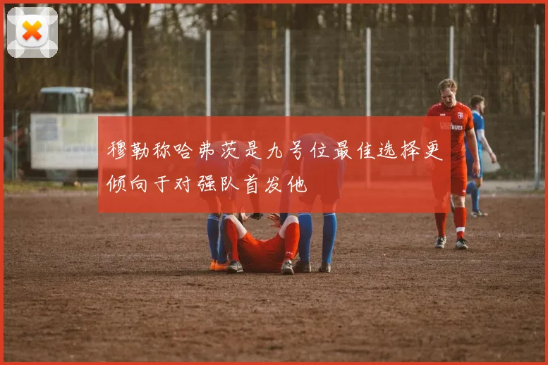 穆勒称哈弗茨是九号位最佳选择更倾向于对强队首发他
