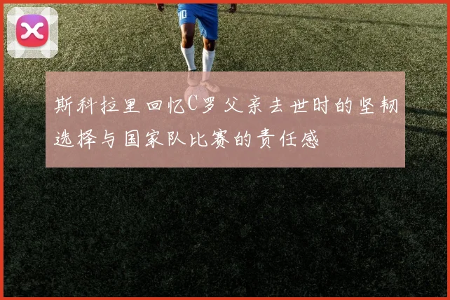 斯科拉里回忆C罗父亲去世时的坚韧选择与国家队比赛的责任感