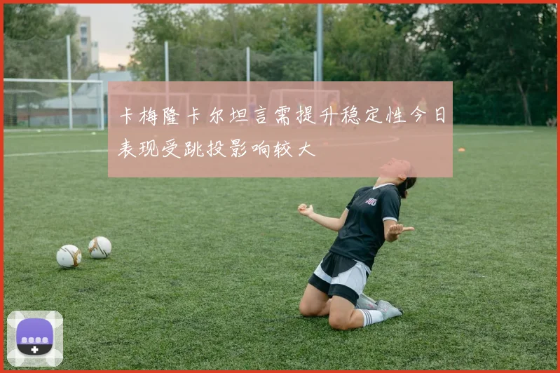 卡梅隆卡尔坦言需提升稳定性今日表现受跳投影响较大