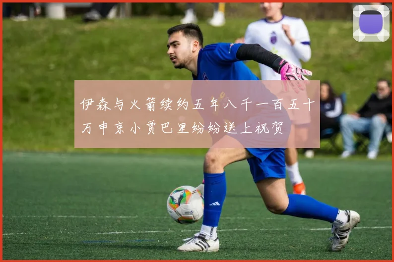 伊森与火箭续约五年八千一百五十万申京小贾巴里纷纷送上祝贺