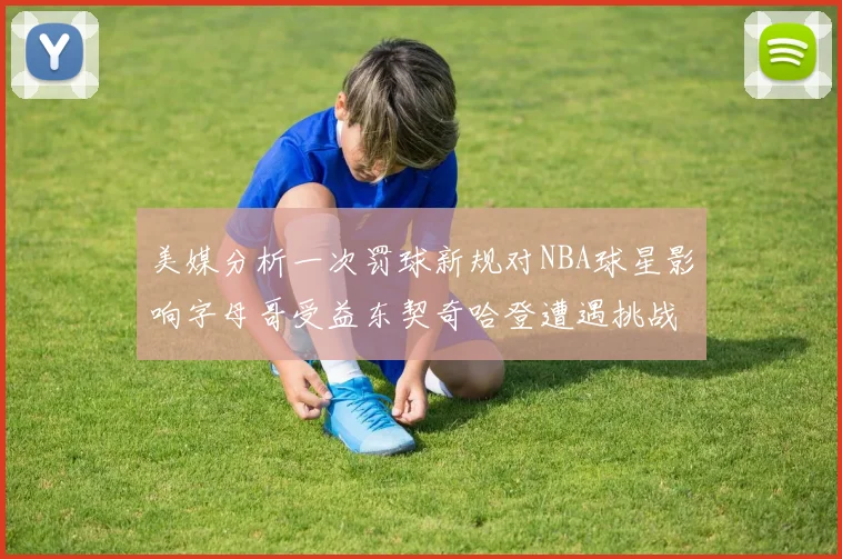 美媒分析一次罚球新规对NBA球星影响字母哥受益东契奇哈登遭遇挑战