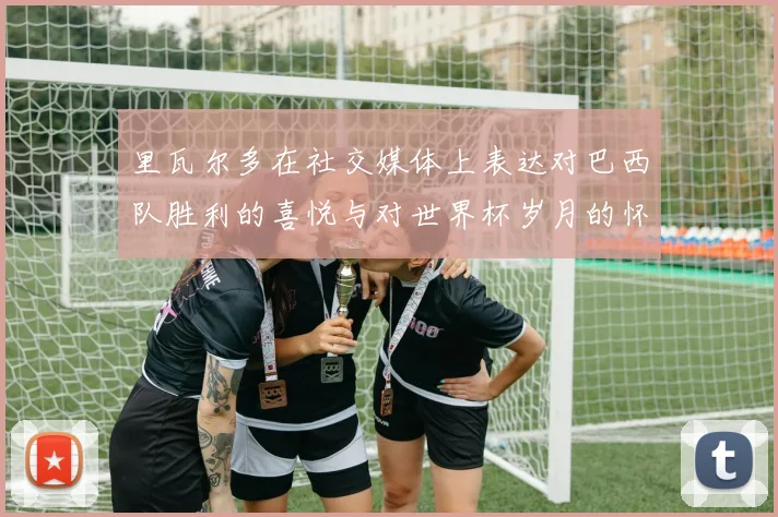 里瓦尔多在社交媒体上表达对巴西队胜利的喜悦与对世界杯岁月的怀念