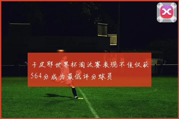 卡皮耶世界杯淘汰赛表现不佳仅获564分成为最低评分球员