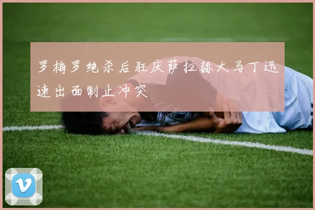 罗梅罗绝杀后狂庆萨拉赫大马丁迅速出面制止冲突