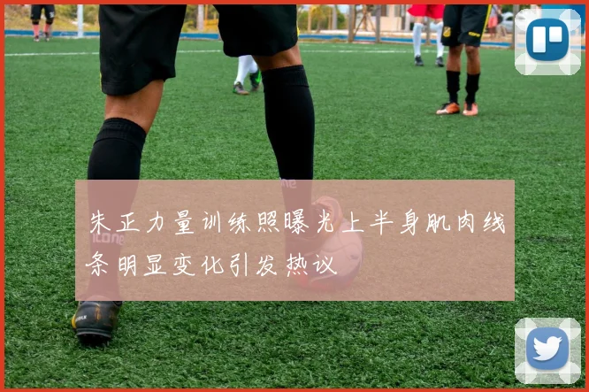 朱正力量训练照曝光上半身肌肉线条明显变化引发热议