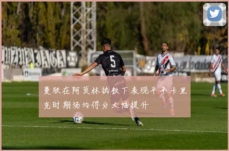 曼联在阿莫林执教下表现平平卡里克时期场均得分大幅提升